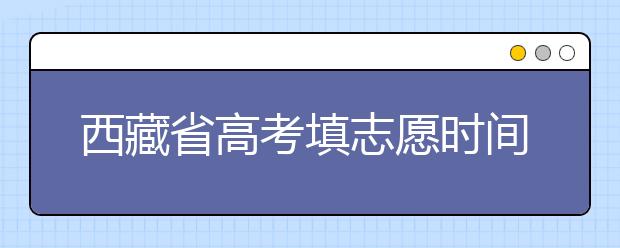 西藏省高考填志愿時間是什么時候？為您整理西藏生高考填報志愿時間以及招生辦法