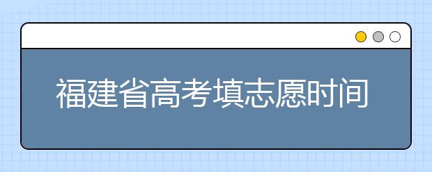 福建省高考填志愿時(shí)間是什么時(shí)候？為您整理福建省高考填報(bào)志愿時(shí)間以及招生辦法