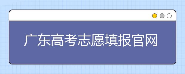 廣東高考志愿填報(bào)官網(wǎng)入口，廣東省有那些大學(xué)值得報(bào)考