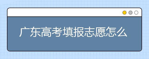 廣東高考填報(bào)志愿怎么填？各種志愿填報(bào)怎么填？