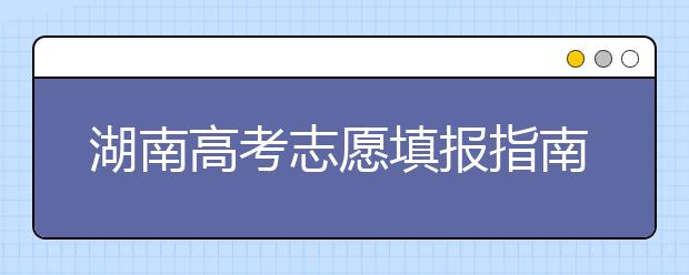 湖南高考志愿填報(bào)指南，志愿報(bào)考江湖秘籍在此！