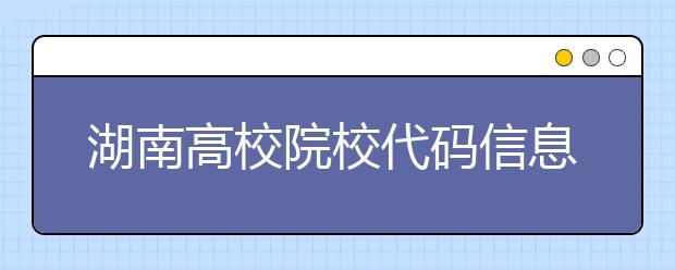 湖南高校院校代碼信息大合集！高考志愿照這樣填準(zhǔn)沒錯