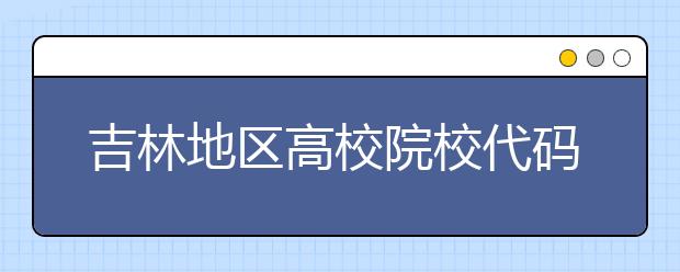 吉林地區(qū)高校院校代碼信息，吉林的考生注意啦