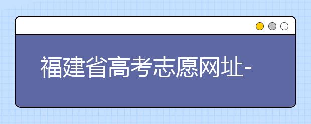 福建省高考志愿網(wǎng)址-福建省高考志愿四大填報(bào)技巧！