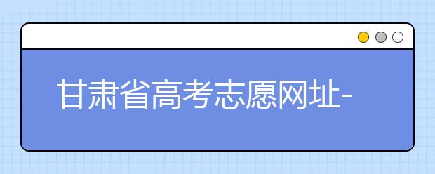 甘肅省高考志愿網(wǎng)址-甘肅省高考志愿四大填報(bào)技巧！