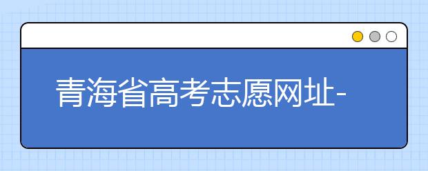 青海省高考志愿網(wǎng)址-青海省高考志愿四大填報技巧！