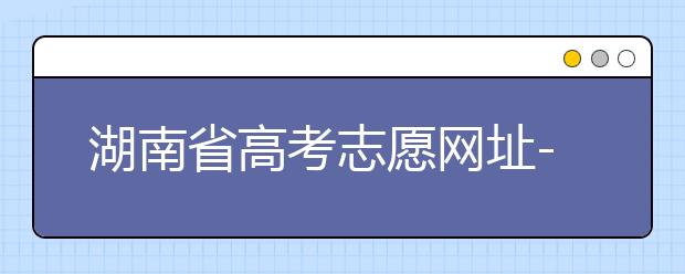 湖南省高考志愿網(wǎng)址-湖南省高考志愿填報(bào)技巧你掌握了嗎！