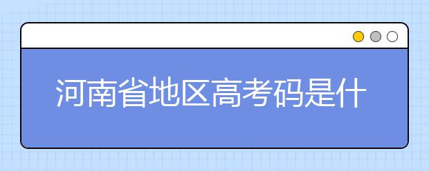 河南省地區(qū)高考碼是什么？為您整理河南省地區(qū)全部大學(xué)信息代碼~