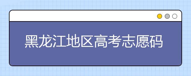 黑龍江地區(qū)高考志愿碼全部都在這里！快來對一下你心儀的大學(xué)吧