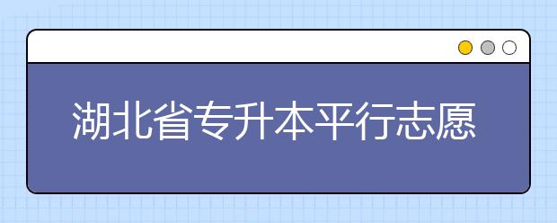 湖北省專升本平行志愿填報錄取規(guī)則，一文看懂！