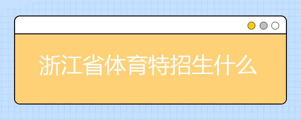 浙江省體育特招生什么時(shí)候填報(bào)志愿？填報(bào)志愿后錄取是什么時(shí)間？