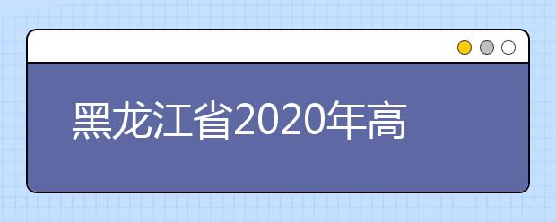 黑龍江省2020年高考志愿填報時間是什么？填報有什么注意事項？