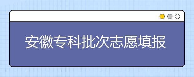 安徽專科批次志愿填報時間是什么？一文看懂！