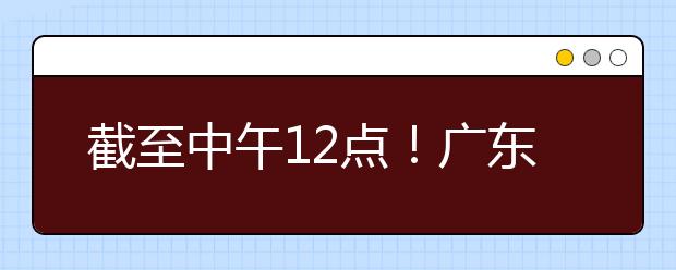 截至中午12點(diǎn)！廣東考生今天開(kāi)始填報(bào)本科提前批征集志愿