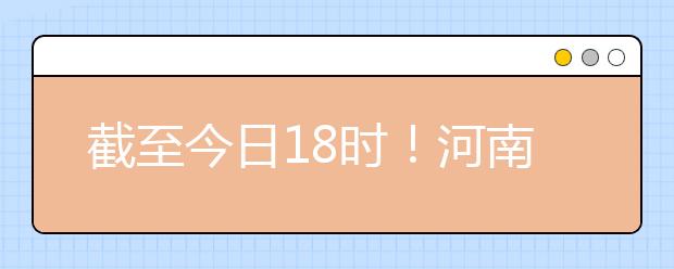 截至今日18時(shí)！河南本科提前批和國(guó)家專項(xiàng)共征集志愿1664個(gè) ！