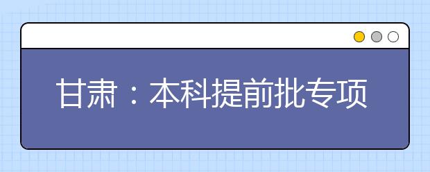 甘肅：本科提前批專項(xiàng)計(jì)劃及體育藝術(shù)類本科一批今日征集志愿