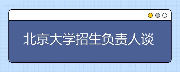 北京大學(xué)招生負(fù)責(zé)人談志愿填報(bào)