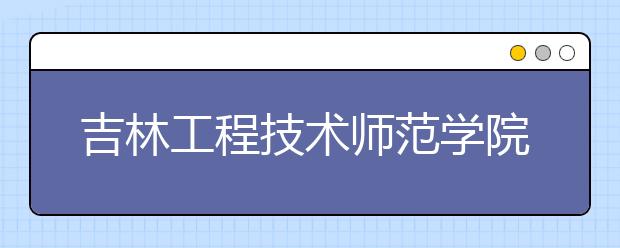 吉林工程技術(shù)師范學(xué)院：職業(yè)教育師資的搖籃