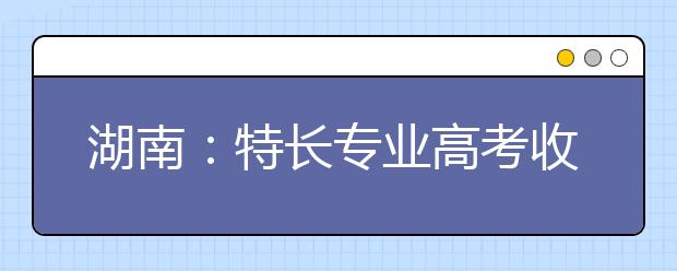 湖南：特長專業(yè)高考收費(fèi)標(biāo)準(zhǔn)調(diào)整?略有調(diào)升