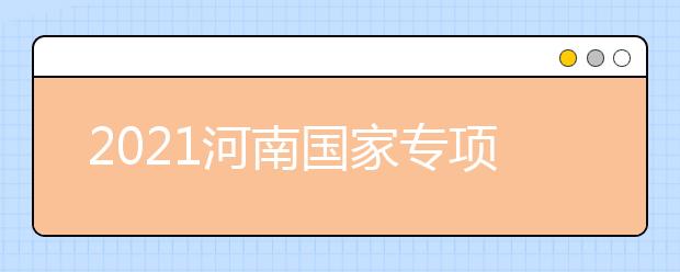 2021河南國(guó)家專項(xiàng)計(jì)劃批、本科一批、地方專項(xiàng)計(jì)劃批征集志愿